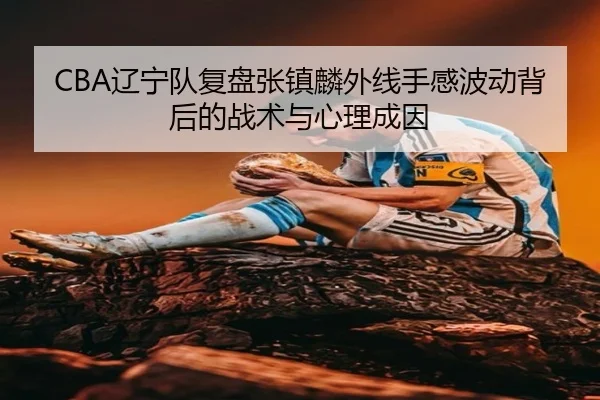 CBA辽宁队复盘张镇麟外线手感波动背后的战术与心理成因