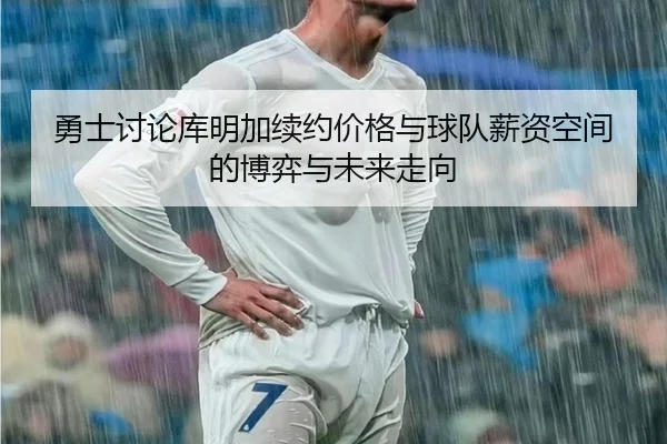 勇士讨论库明加续约价格与球队薪资空间的博弈与未来走向