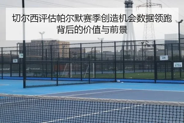 切尔西评估帕尔默赛季创造机会数据领跑背后的价值与前景