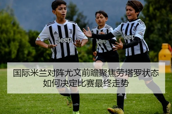 国际米兰对阵尤文前瞻聚焦劳塔罗状态如何决定比赛最终走势